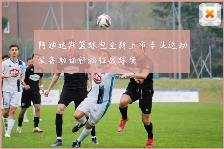 阿迪达斯篮球包全新上市专业运动装备助你轻松征战球场