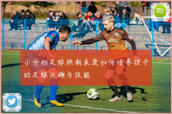小升初足球热潮来袭如何培养孩子的足球兴趣与技能