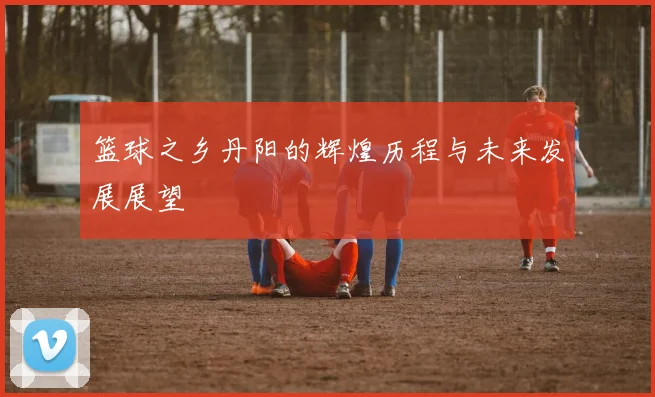 篮球之乡丹阳的辉煌历程与未来发展展望
