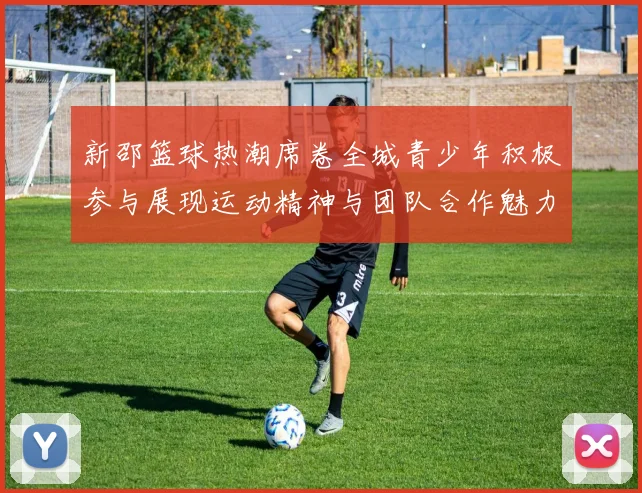 新邵篮球热潮席卷全城青少年积极参与展现运动精神与团队合作魅力