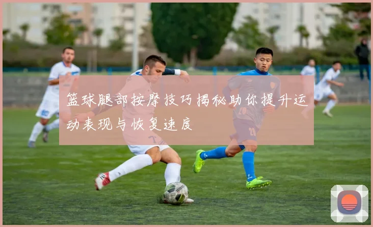 篮球腿部按摩技巧揭秘助你提升运动表现与恢复速度