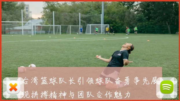 台湾篮球队长引领球队奋勇争先展现拼搏精神与团队合作魅力