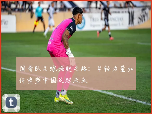 国青队足球崛起之路：年轻力量如何重塑中国足球未来