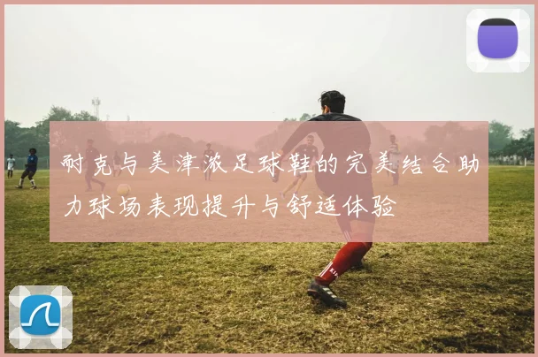 耐克与美津浓足球鞋的完美结合助力球场表现提升与舒适体验