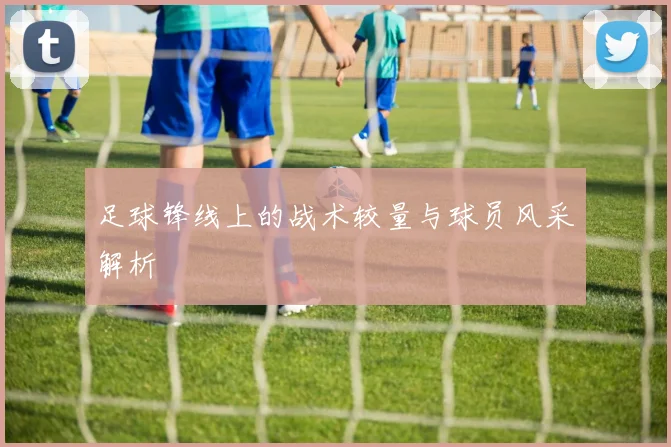足球锋线上的战术较量与球员风采解析