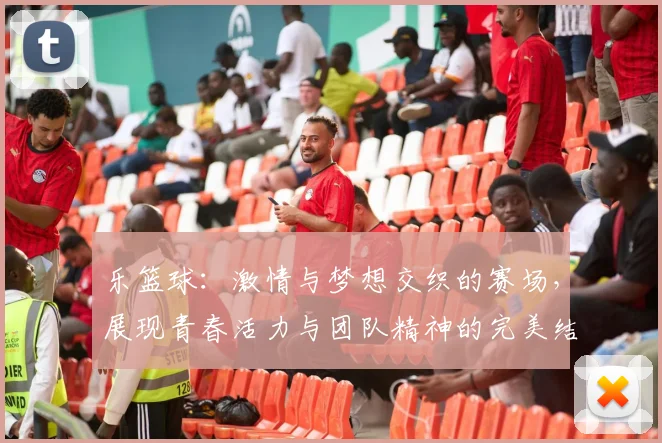 乐篮球：激情与梦想交织的赛场，展现青春活力与团队精神的完美结合