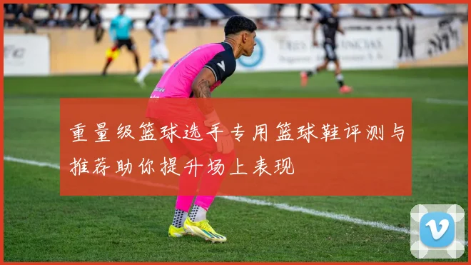 重量级篮球选手专用篮球鞋评测与推荐助你提升场上表现