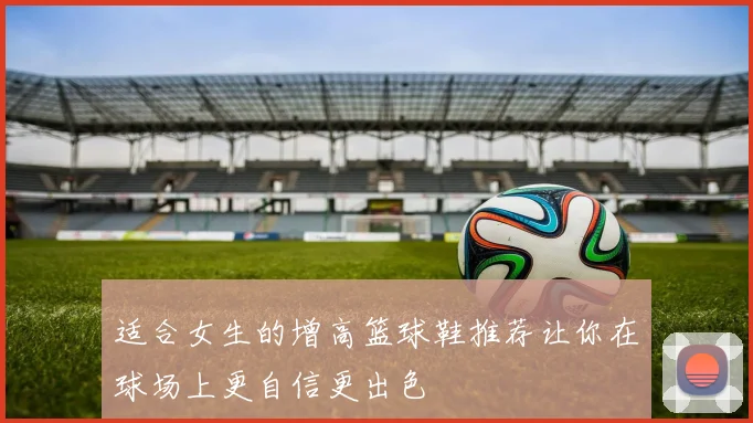 适合女生的增高篮球鞋推荐让你在球场上更自信更出色