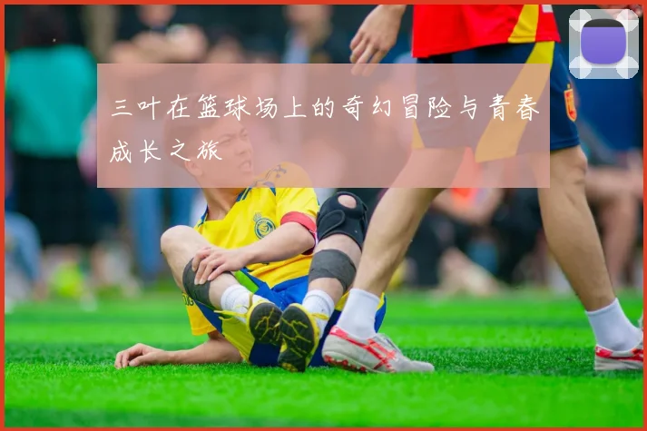 三叶在篮球场上的奇幻冒险与青春成长之旅