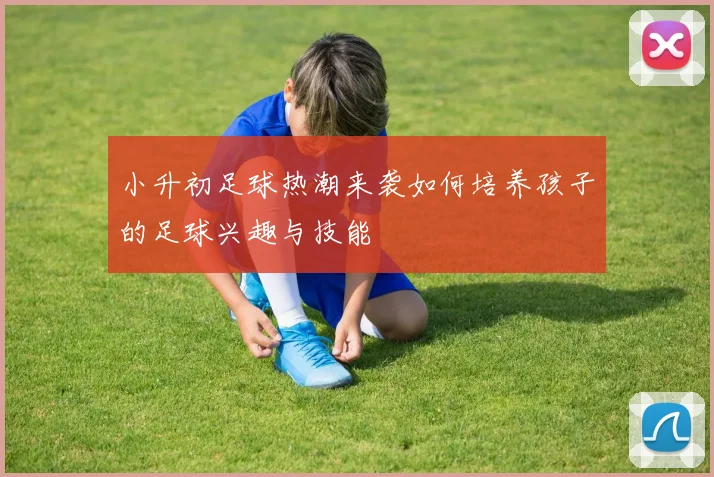 小升初足球热潮来袭如何培养孩子的足球兴趣与技能